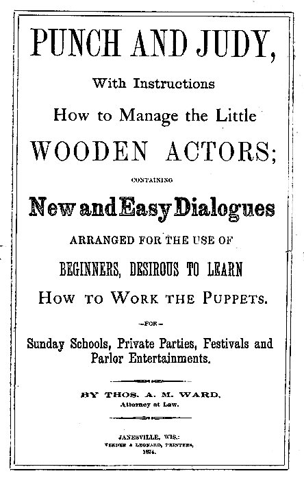 PUNCH AND JUDY,

With Instructions
How to Manage the Little
WOODEN ACTORS;

CONTAINING

New and Easy Dialogues
ARRANGED FOR THE USE OF
BEGINNERS, DESIROUS TO LEARN
How to Work the Puppets.

--FOR--

Sunday Schools, Private Parties, Festivals and
Parlor Entertainments.

BY THOS. A. M. WARD,
Attorney at Law.

JANESVILLE, WIS.:
VEEDER & LEONARD, PRINTERS,
1874.