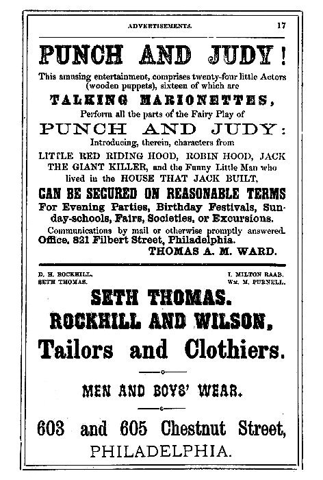 PUNCH AND JUDY!

This amusing entertainment, comprises twenty-four little Actors
(wooden puppets), sixteen of which are

TALKING MARIONETTES,

Perform all the parts of the Fairy Play of

PUNCH AND JUDY:

Introducing, therein, characters from

LITTLE RED RIDING HOOD, ROBIN HOOD, JACK
THE GIANT KILLER, and the Funny Little Man who
lived in the HOUSE THAT JACK BUILT,

CAN BE SECURED ON REASONABLE TERMS

For Evening Parties, Birthday Festivals, Sunday-schools,
Fairs, Societies, or Excursions.

Communications by mail or otherwise promptly answered.

Office. 821 Filbert Street, Philadelphia.

THOMAS A. M. WARD.

D. H. ROCKHILL.      I. MILTON RAAB.
SETH THOMAS.         Wm. M. PURNELL.

SETH THOMAS.

ROCKHILL AND WILSON,

Tailors and Clothiers,

MEN AND BOYS' WEAR.

603 and 605 Chestnut Street,

PHILADELPHIA.