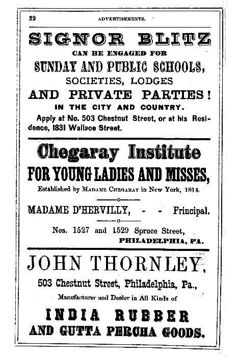 SIGNOR BLITZ

CAN BE ENGAGED FOR

SUNDAY AND PUBLIC SCHOOLS,
SOCIETIES, LODGES
AND PRIVATE PARTIES!

IN THE CITY AND COUNTRY.

Apply at No. 503 Chestnut Street, or at his Residence,
1831 Wallace Street.

-----

Chegaray Institute

FOR YOUNG LADIES AND MISSES,

Established by Madame Cheggary in New York, 1814.

MADAME D'HERVILLY, -- -- Principal,

Nos. 1527 and 1529 Spruce Street,
PHILADELPHIA, PA.

-----

JOHN THORNLEY,

503 Chestnut Street, Philadelphia, Pa.,

Manufacturer and Dealer in All Kinds of

INDIA RUBBER
AND GUTTA PERCHA GOODS.