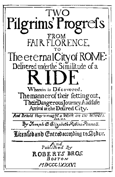 TWO
Pilgrims' Progress

FROM
FAIR FLORENCE,
TO
The eternal City of ROME:

Delivered under the Similitude of a
RIDE

Wherein is Discovered,
The manner of their setting out,
Their Dangerous Journey; And safe
Arrival at the Desired City.

And Behold they wrought a Work on the Wheels.
IER.18.3

By Joseph & Elizabeth Robins Pennell.

Licensed and Entred according to Order.

And
Published By
ROBERTS BROS.
BOSTON
MDCCCLXXXVI