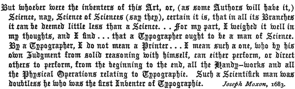 But whoever were the inventers of this Art, or, (as some
   Authors will have it,) Science, nay, Science of Sciences (say they),
   certain it is, that in all its Branches it can be deemed little
   less than a Science. . . for my part, I weighed it well
   in my thoughts, and I find . . . that a Typographer ought
   to be a man of Science. By a Typographer, I do not mean a Printer
   . . . I mean such a one, who by his own Judgment from
   solid reasoning with himself, can either perform, or direct others
   to perform, from the beginning to the end, all the Handy-works
   and all the Physical Operations relating to Typographie. Such a
   Scientifick man was doubtless he who was the first Inventer of
   Typographie. Joseph Moxon, 1683.